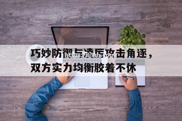 巧妙防御与凌厉攻击角逐，双方实力均衡胶着不休