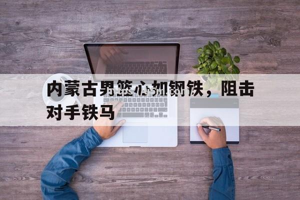 内蒙古男篮心如钢铁，阻击对手铁马